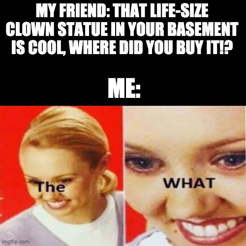 The. WHAT. | MY FRIEND: THAT LIFE-SIZE CLOWN STATUE IN YOUR BASEMENT IS COOL, WHERE DID YOU BUY IT!? ME: | image tagged in the what | made w/ Imgflip meme maker