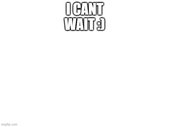 Blank White Template | I CANT WAIT :) | image tagged in blank white template | made w/ Imgflip meme maker