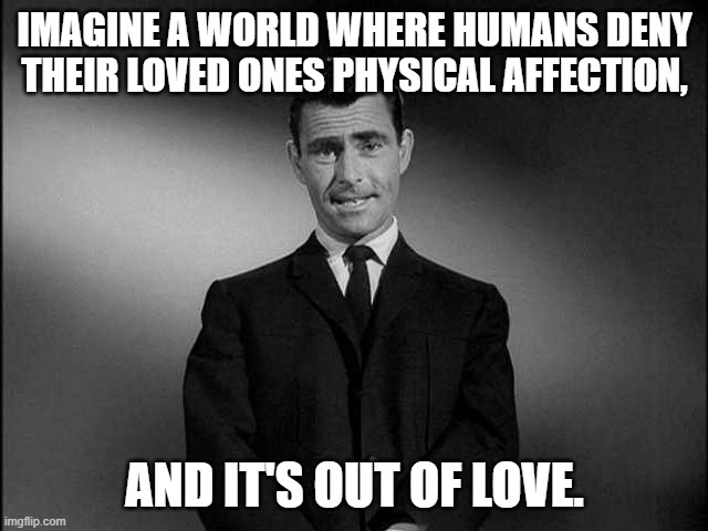 rod serling twilight zone | IMAGINE A WORLD WHERE HUMANS DENY THEIR LOVED ONES PHYSICAL AFFECTION, AND IT'S OUT OF LOVE. | image tagged in rod serling twilight zone,covid-19,out of love,social distancing | made w/ Imgflip meme maker