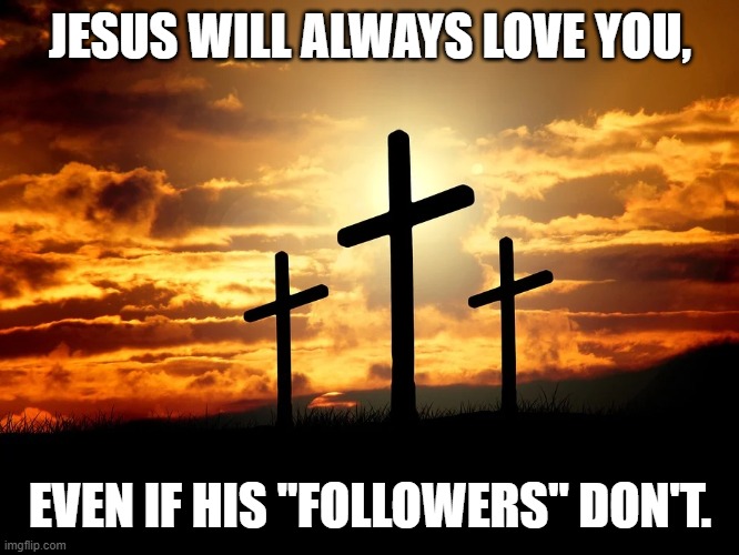 Jesus Loves You | JESUS WILL ALWAYS LOVE YOU, EVEN IF HIS "FOLLOWERS" DON'T. | image tagged in jesus,love,hypocrite,faith,hope,religion | made w/ Imgflip meme maker