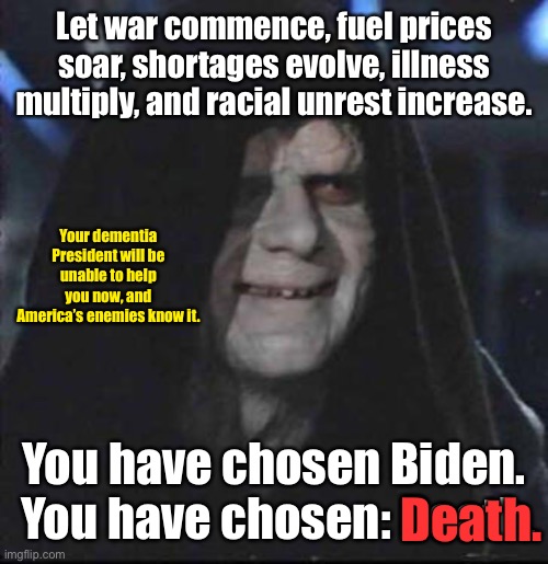 The world is making plans | Let war commence, fuel prices soar, shortages evolve, illness multiply, and racial unrest increase. Your dementia President will be unable to help you now, and America’s enemies know it. You have chosen Biden.  You have chosen: Death. Death. | image tagged in memes,sidious error,joe biden,disaster | made w/ Imgflip meme maker