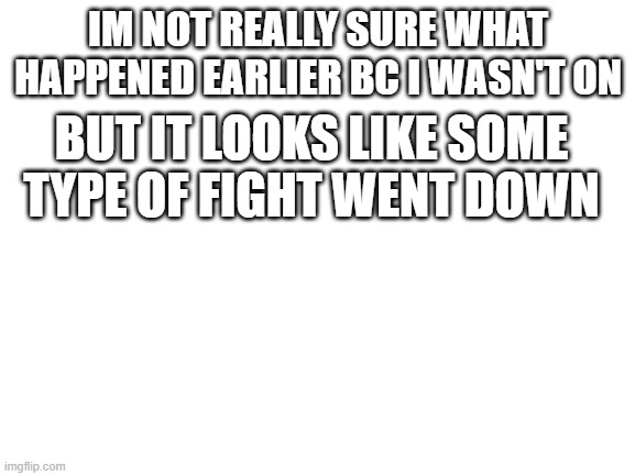 ig | IM NOT REALLY SURE WHAT HAPPENED EARLIER BC I WASN'T ON; BUT IT LOOKS LIKE SOME TYPE OF FIGHT WENT DOWN | image tagged in blank white template | made w/ Imgflip meme maker