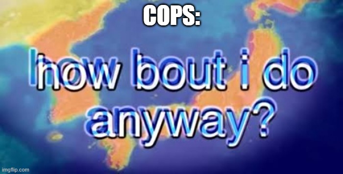 How bout i do anyway | COPS: | image tagged in how bout i do anyway | made w/ Imgflip meme maker