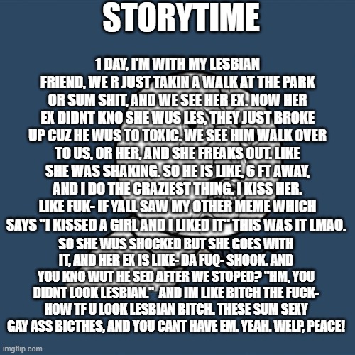 Y U No Meme | STORYTIME; 1 DAY, I'M WITH MY LESBIAN FRIEND, WE R JUST TAKIN A WALK AT THE PARK OR SUM SHIT, AND WE SEE HER EX. NOW HER EX DIDNT KNO SHE WUS LES, THEY JUST BROKE UP CUZ HE WUS TO TOXIC. WE SEE HIM WALK OVER TO US, OR HER, AND SHE FREAKS OUT. LIKE SHE WAS SHAKING. SO HE IS LIKE, 6 FT AWAY, AND I DO THE CRAZIEST THING. I KISS HER. LIKE FUK- IF YALL SAW MY OTHER MEME WHICH SAYS "I KISSED A GIRL AND I LIKED IT" THIS WAS IT LMAO. SO SHE WUS SHOCKED BUT SHE GOES WITH IT, AND HER EX IS LIKE- DA FUQ- SHOOK. AND YOU KNO WUT HE SED AFTER WE STOPED? "HM, YOU DIDNT LOOK LESBIAN."  AND IM LIKE BITCH THE FUCK- HOW TF U LOOK LESBIAN BITCH. THESE SUM SEXY GAY ASS BICTHES, AND YOU CANT HAVE EM. YEAH. WELP, PEACE! | image tagged in memes,y u no | made w/ Imgflip meme maker