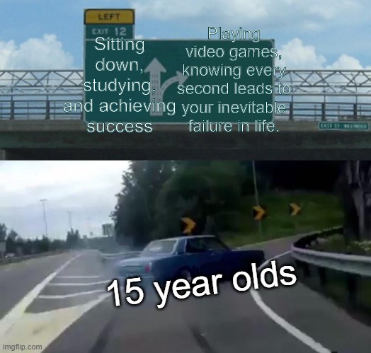 Every 15 year old | Sitting down, studying, and achieving success; Playing video games, knowing every second leads to your inevitable failure in life. 15 year olds | image tagged in memes,left exit 12 off ramp | made w/ Imgflip meme maker