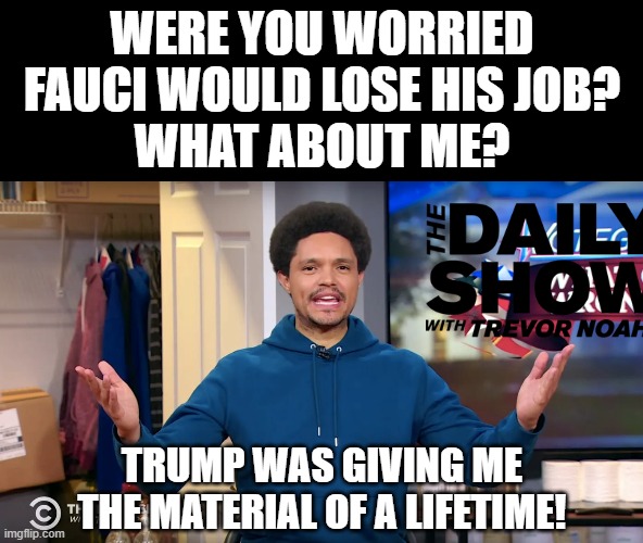 Political comedy is fired. | WERE YOU WORRIED FAUCI WOULD LOSE HIS JOB?
WHAT ABOUT ME? TRUMP WAS GIVING ME THE MATERIAL OF A LIFETIME! | image tagged in memes,trevor noah,the daily show,trump,fauci,job | made w/ Imgflip meme maker
