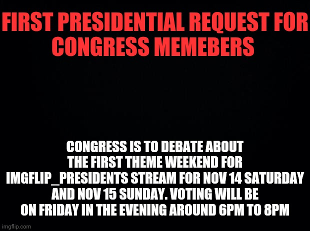 Congresses First Act is the Meme Weekend Theme Debate. | FIRST PRESIDENTIAL REQUEST FOR
CONGRESS MEMEBERS; CONGRESS IS TO DEBATE ABOUT THE FIRST THEME WEEKEND FOR IMGFLIP_PRESIDENTS STREAM FOR NOV 14 SATURDAY AND NOV 15 SUNDAY. VOTING WILL BE ON FRIDAY IN THE EVENING AROUND 6PM TO 8PM | image tagged in black background,imgflip president,imgflip,president,drstrangmeme | made w/ Imgflip meme maker