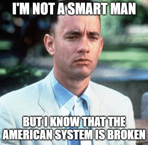 I'm not a smart man; But I know that the American System Is Broken | I'M NOT A SMART MAN; BUT I KNOW THAT THE AMERICAN SYSTEM IS BROKEN | image tagged in forrest gump | made w/ Imgflip meme maker