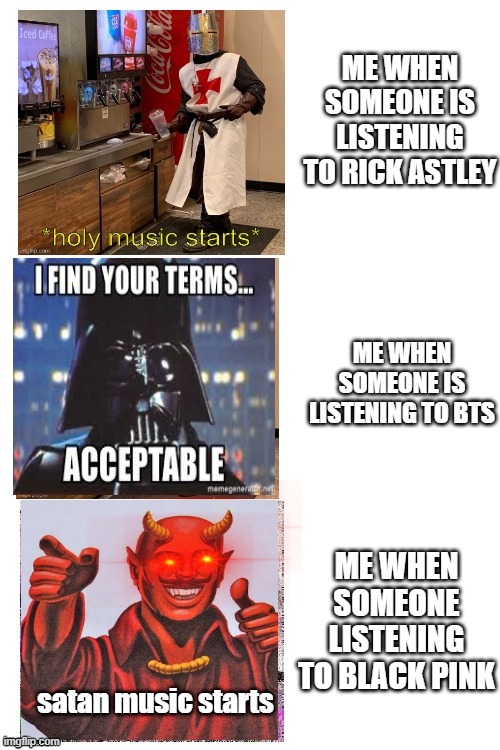 bts music is kinda enjoyable | ME WHEN SOMEONE IS LISTENING TO RICK ASTLEY; ME WHEN SOMEONE IS LISTENING TO BTS; ME WHEN SOMEONE LISTENING TO BLACK PINK; satan music starts | image tagged in triple the holy music | made w/ Imgflip meme maker