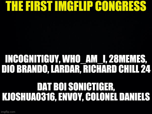 The First Imgflip Congress | THE FIRST IMGFLIP CONGRESS; INCOGNITIGUY, WHO_AM_I, 28MEMES, DIO BRANDO, LARDAR, RICHARD CHILL 24; DAT BOI SONICTIGER, KJOSHUA0316, ENVOY, COLONEL DANIELS | image tagged in black background,congress,imgflip | made w/ Imgflip meme maker