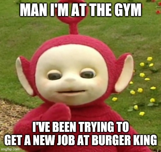Teletubbies Po | MAN I'M AT THE GYM; I'VE BEEN TRYING TO GET A NEW JOB AT BURGER KING | image tagged in teletubbies po | made w/ Imgflip meme maker