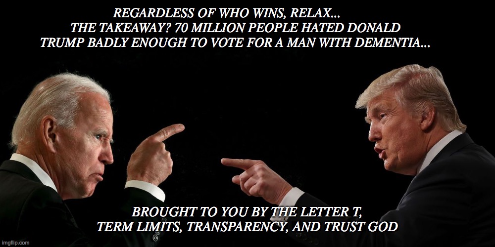 President | REGARDLESS OF WHO WINS, RELAX...      THE TAKEAWAY? 70 MILLION PEOPLE HATED DONALD TRUMP BADLY ENOUGH TO VOTE FOR A MAN WITH DEMENTIA... BROUGHT TO YOU BY THE LETTER T, TERM LIMITS, TRANSPARENCY, AND TRUST GOD | image tagged in too funny | made w/ Imgflip meme maker