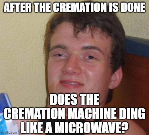 10 Guy Meme | AFTER THE CREMATION IS DONE; DOES THE CREMATION MACHINE DING LIKE A MICROWAVE? | image tagged in memes,10 guy | made w/ Imgflip meme maker