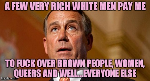 A FEW VERY RICH WHITE MEN PAY ME TO F**K OVER BROWN PEOPLE, WOMEN, QUEERS AND WELL...EVERYONE ELSE | image tagged in boehner head | made w/ Imgflip meme maker