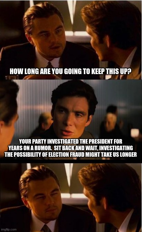 Recount every state | HOW LONG ARE YOU GOING TO KEEP THIS UP? YOUR PARTY INVESTIGATED THE PRESIDENT FOR YEARS ON A RUMOR.  SIT BACK AND WAIT, INVESTIGATING THE POSSIBILITY OF ELECTION FRAUD MIGHT TAKE US LONGER | image tagged in memes,inception,recount every state,investigate biden,investigate election fraud,arrest poll workers | made w/ Imgflip meme maker