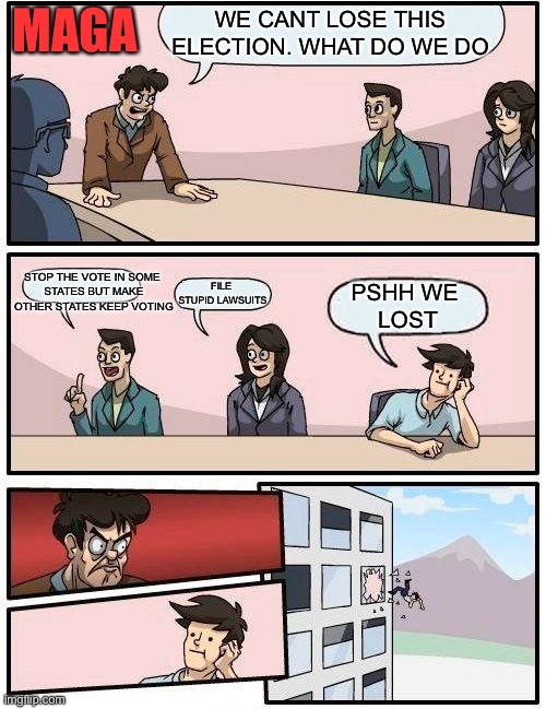 Boardroom Meeting Suggestion | MAGA; WE CANT LOSE THIS ELECTION. WHAT DO WE DO; STOP THE VOTE IN SOME 
STATES BUT MAKE OTHER STATES KEEP VOTING; FILE 
STUPID LAWSUITS; PSHH WE 
LOST | image tagged in memes,boardroom meeting suggestion | made w/ Imgflip meme maker