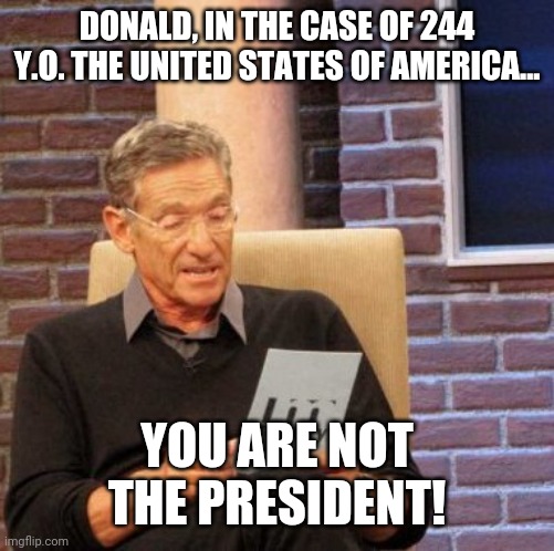 Maury Lie Detector | DONALD, IN THE CASE OF 244 Y.O. THE UNITED STATES OF AMERICA... YOU ARE NOT THE PRESIDENT! | image tagged in memes,maury lie detector,donald trump,maga | made w/ Imgflip meme maker
