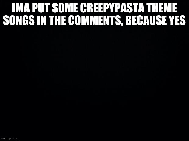 Black background | IMA PUT SOME CREEPYPASTA THEME SONGS IN THE COMMENTS, BECAUSE YES | image tagged in black background | made w/ Imgflip meme maker