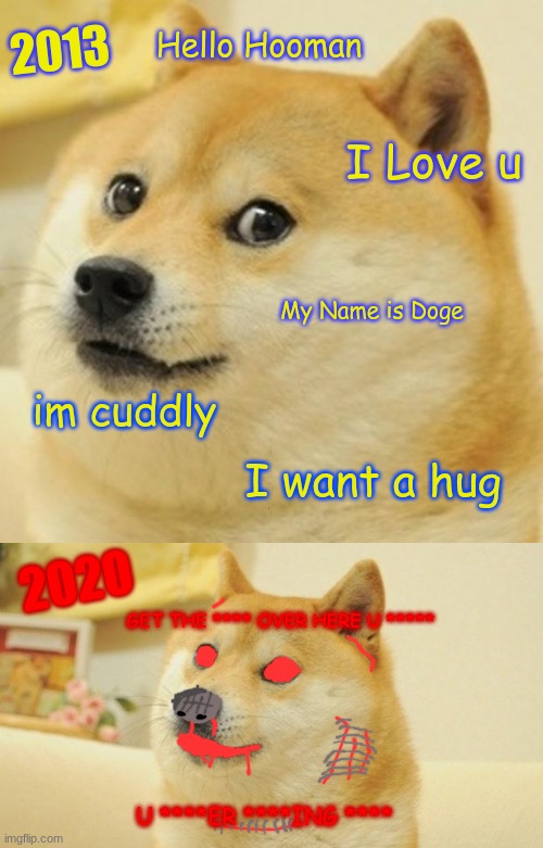 DOGE | 2013; Hello Hooman; I Love u; My Name is Doge; im cuddly; I want a hug; 2020; GET THE **** OVER HERE U *****; U ****ER ****ING **** | image tagged in memes,doge | made w/ Imgflip meme maker