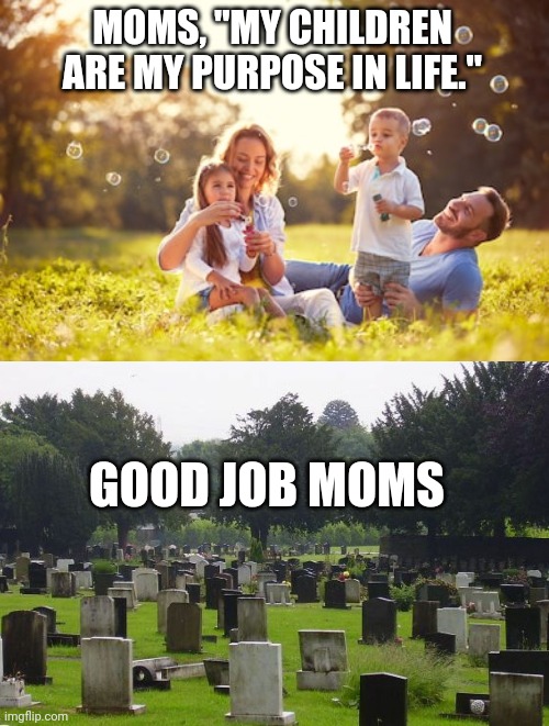 Fill it up. | MOMS, "MY CHILDREN ARE MY PURPOSE IN LIFE."; GOOD JOB MOMS | image tagged in happy family,graveyard,moms,purpose,nihilism,depressing | made w/ Imgflip meme maker