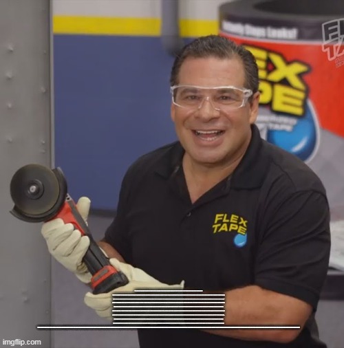 Read the desc | TO SHOW YOU THE POWER OF FLEX TAPE, I SAWED THIS BOAT IN HALF AND REPAIRED IT WITH ONLY FLEX TAPE. NOT ONLY DOES FLEX TAPE'S POWERFUL ADHESIVE HOLD THE BOAT TOGETHER, BUT IT CREATES A SUPER STRONG, WATER-TIGHT SEAL SO THE INSIDE IS COMPLETELY DRY. YEE DOGGIE! JUST CUT, PEEL, STICK, AND SEAL. IMAGINE EVERYTHING YOU CAN DO WITH THE POWER OF FLEX TAPE! TO SHOW YOU THE POWER OF FLEX TAPE, I SAWED THIS BOAT IN HALF AND REPAIRED IT WITH ONLY FLEX TAPE. NOT ONLY DOES FLEX TAPE'S POWERFUL ADHESIVE HOLD THE BOAT TOGETHER, BUT IT CREATES A SUPER STRONG, WATER-TIGHT SEAL SO THE INSIDE IS COMPLETELY DRY. YEE DOGGIE! JUST CUT, PEEL, STICK, AND SEAL. IMAGINE EVERYTHING YOU CAN DO WITH THE POWER OF FLEX TAPE! TO SHOW YOU THE POWER OF FLEX TAPE, I SAWED THIS BOAT IN HALF AND REPAIRED IT WITH ONLY FLEX TAPE. NOT ONLY DOES FLEX TAPE'S POWERFUL ADHESIVE HOLD THE BOAT TOGETHER, BUT IT CREATES A SUPER STRONG, WATER-TIGHT SEAL SO THE INSIDE IS COMPLETELY DRY. YEE DOGGIE! JUST CUT, PEEL, STICK, AND SEAL. IMAGINE EVERYTHING YOU CAN DO WITH THE POWER OF FLEX TAPE! TO SHOW YOU THE POWER OF FLEX TAPE, I SAWED THIS BOAT IN HALF AND REPAIRED IT WITH ONLY FLEX TAPE. NOT ONLY DOES FLEX TAPE'S POWERFUL ADHESIVE HOLD THE BOAT TOGETHER, BUT IT CREATES A SUPER STRONG, WATER-TIGHT SEAL SO THE INSIDE IS COMPLETELY DRY. YEE DOGGIE! JUST CUT, PEEL, STICK, AND SEAL. IMAGINE EVERYTHING YOU CAN DO WITH THE POWER OF FLEX TAPE! TO SHOW YOU THE POWER OF FLEX TAPE, I SAWED THIS BOAT IN HALF AND REPAIRED IT WITH ONLY FLEX TAPE. NOT ONLY DOES FLEX TAPE'S POWERFUL ADHESIVE HOLD THE BOAT TOGETHER, BUT IT CREATES A SUPER STRONG, WATER-TIGHT SEAL SO THE INSIDE IS COMPLETELY DRY. YEE DOGGIE! JUST CUT, PEEL, STICK, AND SEAL. IMAGINE EVERYTHING YOU CAN DO WITH THE POWER OF FLEX TAPE! TO SHOW YOU THE POWER OF FLEX TAPE, I SAWED THIS BOAT IN HALF AND REPAIRED IT WITH ONLY FLEX TAPE. NOT ONLY DOES FLEX TAPE'S POWERFUL ADHESIVE HOLD THE BOAT TOGETHER, BUT IT CREATES A SUPER STRONG, WATER-TIGHT SEAL SO THE INSIDE IS COMPLETELY DRY. YEE DOGGIE! JUST CUT, PEEL, STICK, AND SEAL. IMAGINE EVERYTHING YOU CAN DO WITH THE POWER OF FLEX TAPE! | image tagged in phil swift flex tape | made w/ Imgflip meme maker