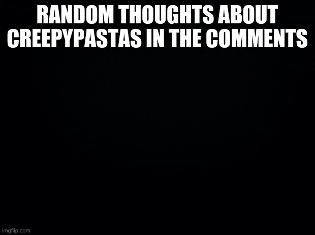 Black background | RANDOM THOUGHTS ABOUT CREEPYPASTAS IN THE COMMENTS | image tagged in black background | made w/ Imgflip meme maker