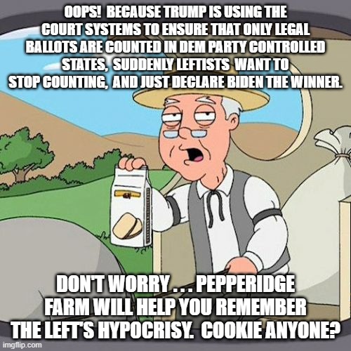 Yep, Pepperidge Farm Remembers: | OOPS!  BECAUSE TRUMP IS USING THE COURT SYSTEMS TO ENSURE THAT ONLY LEGAL BALLOTS ARE COUNTED IN DEM PARTY CONTROLLED STATES,  SUDDENLY LEFTISTS  WANT TO STOP COUNTING,  AND JUST DECLARE BIDEN THE WINNER. DON'T WORRY . . . PEPPERIDGE FARM WILL HELP YOU REMEMBER THE LEFT'S HYPOCRISY.  COOKIE ANYONE? | image tagged in memes,pepperidge farm remembers | made w/ Imgflip meme maker