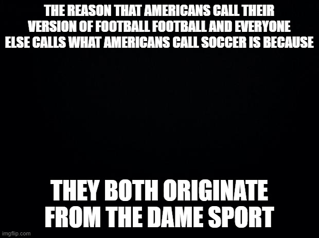 Black background | THE REASON THAT AMERICANS CALL THEIR VERSION OF FOOTBALL FOOTBALL AND EVERYONE ELSE CALLS WHAT AMERICANS CALL SOCCER IS BECAUSE; THEY BOTH ORIGINATE FROM THE DAME SPORT | image tagged in black background | made w/ Imgflip meme maker