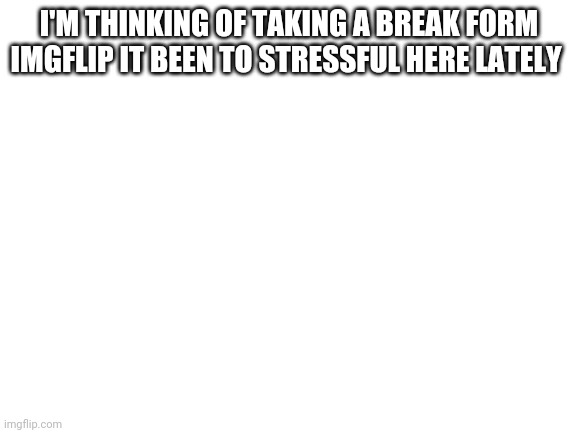 Blank White Template | I'M THINKING OF TAKING A BREAK FORM IMGFLIP IT BEEN TO STRESSFUL HERE LATELY | image tagged in blank white template | made w/ Imgflip meme maker