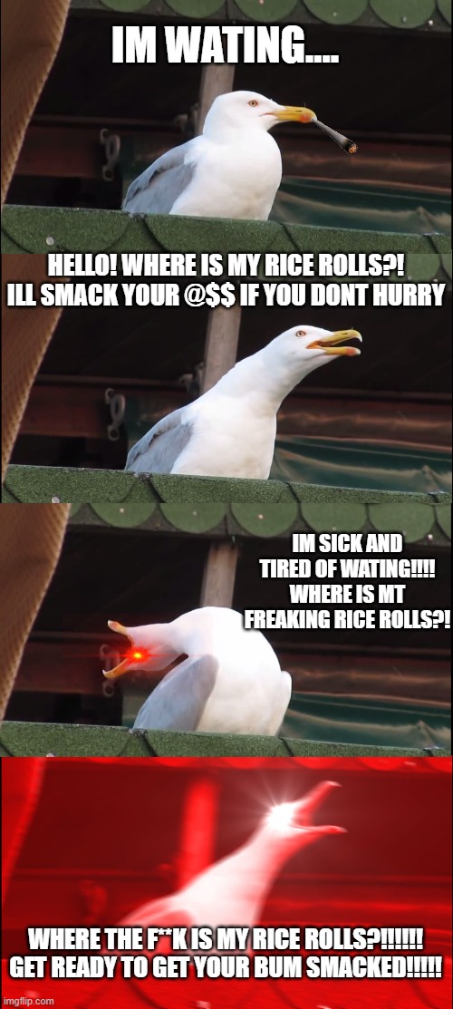 Seagull impatiently waiting for rice rolls | IM WATING.... HELLO! WHERE IS MY RICE ROLLS?! ILL SMACK YOUR @$$ IF YOU DONT HURRY; IM SICK AND TIRED OF WATING!!!! WHERE IS MT FREAKING RICE ROLLS?! WHERE THE F**K IS MY RICE ROLLS?!!!!!! GET READY TO GET YOUR BUM SMACKED!!!!! | image tagged in memes,inhaling seagull | made w/ Imgflip meme maker