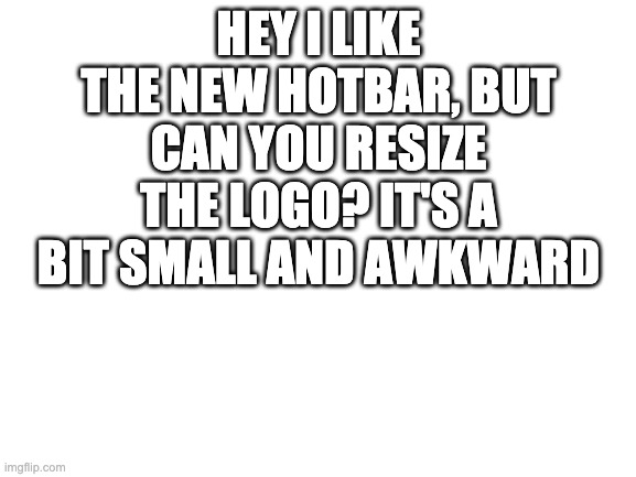 its kinda pissing me off | HEY I LIKE THE NEW HOTBAR, BUT CAN YOU RESIZE THE LOGO? IT'S A BIT SMALL AND AWKWARD | image tagged in blank white template | made w/ Imgflip meme maker