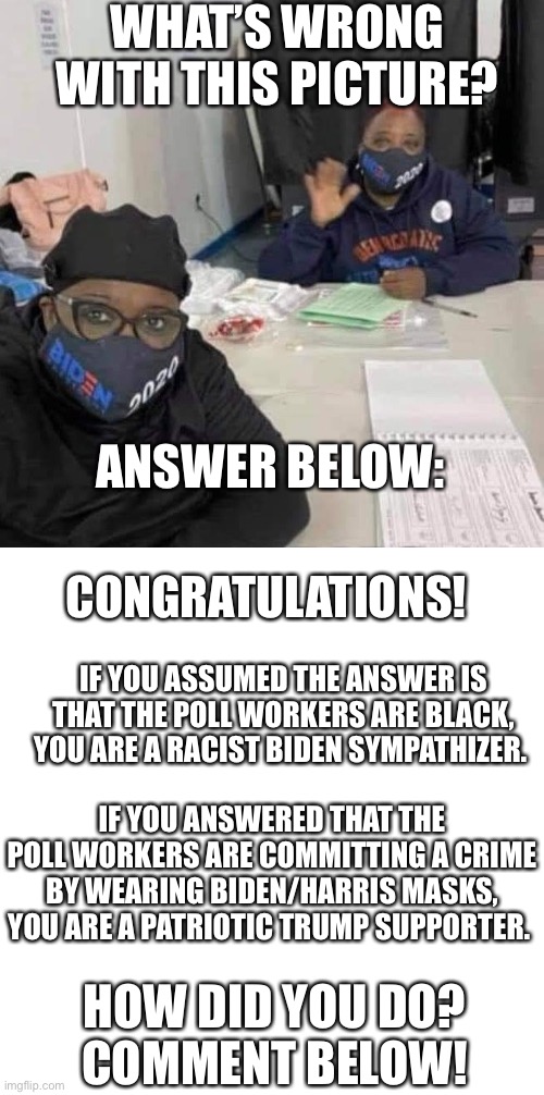 What’s wrong with this picture? | WHAT’S WRONG WITH THIS PICTURE? ANSWER BELOW:; CONGRATULATIONS! IF YOU ASSUMED THE ANSWER IS THAT THE POLL WORKERS ARE BLACK, YOU ARE A RACIST BIDEN SYMPATHIZER. IF YOU ANSWERED THAT THE POLL WORKERS ARE COMMITTING A CRIME BY WEARING BIDEN/HARRIS MASKS, YOU ARE A PATRIOTIC TRUMP SUPPORTER. HOW DID YOU DO?
COMMENT BELOW! | image tagged in racist democrats,true americans,election 2020 | made w/ Imgflip meme maker