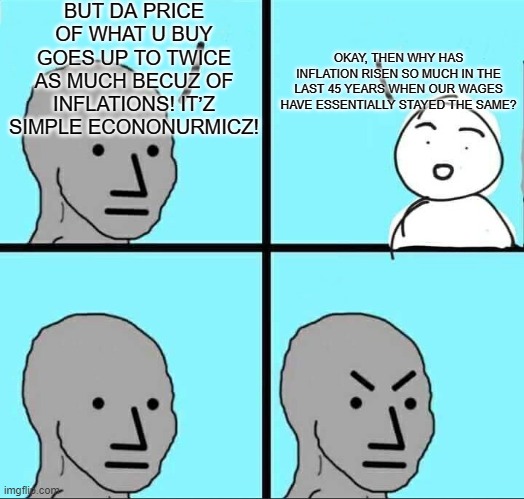 inflation | BUT DA PRICE OF WHAT U BUY GOES UP TO TWICE AS MUCH BECUZ OF INFLATIONS! IT’Z SIMPLE ECONONURMICZ! OKAY, THEN WHY HAS INFLATION RISEN SO MUCH IN THE LAST 45 YEARS WHEN OUR WAGES HAVE ESSENTIALLY STAYED THE SAME? | image tagged in npc meme | made w/ Imgflip meme maker