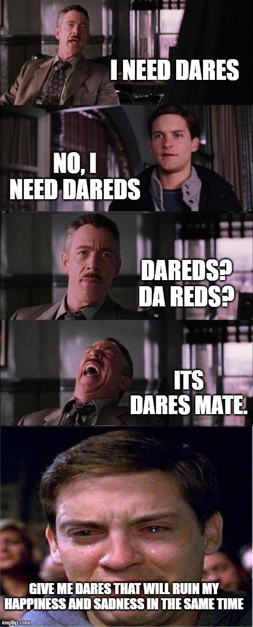 give me dares. | I NEED DARES; NO, I NEED DAREDS; DAREDS? DA REDS? ITS DARES MATE. GIVE ME DARES THAT WILL RUIN MY HAPPINESS AND SADNESS IN THE SAME TIME | image tagged in memes,peter parker cry | made w/ Imgflip meme maker