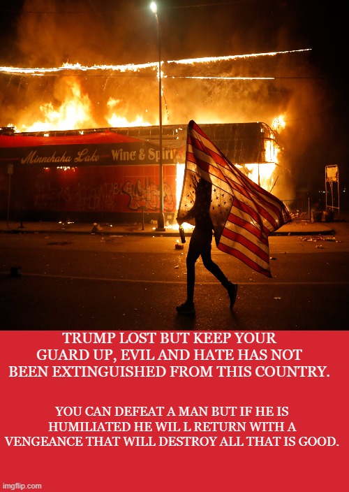 guards up | TRUMP LOST BUT KEEP YOUR GUARD UP, EVIL AND HATE HAS NOT BEEN EXTINGUISHED FROM THIS COUNTRY. YOU CAN DEFEAT A MAN BUT IF HE IS HUMILIATED HE WIL L RETURN WITH A VENGEANCE THAT WILL DESTROY ALL THAT IS GOOD. | image tagged in donald trump,trump,republicans,politics,riot | made w/ Imgflip meme maker