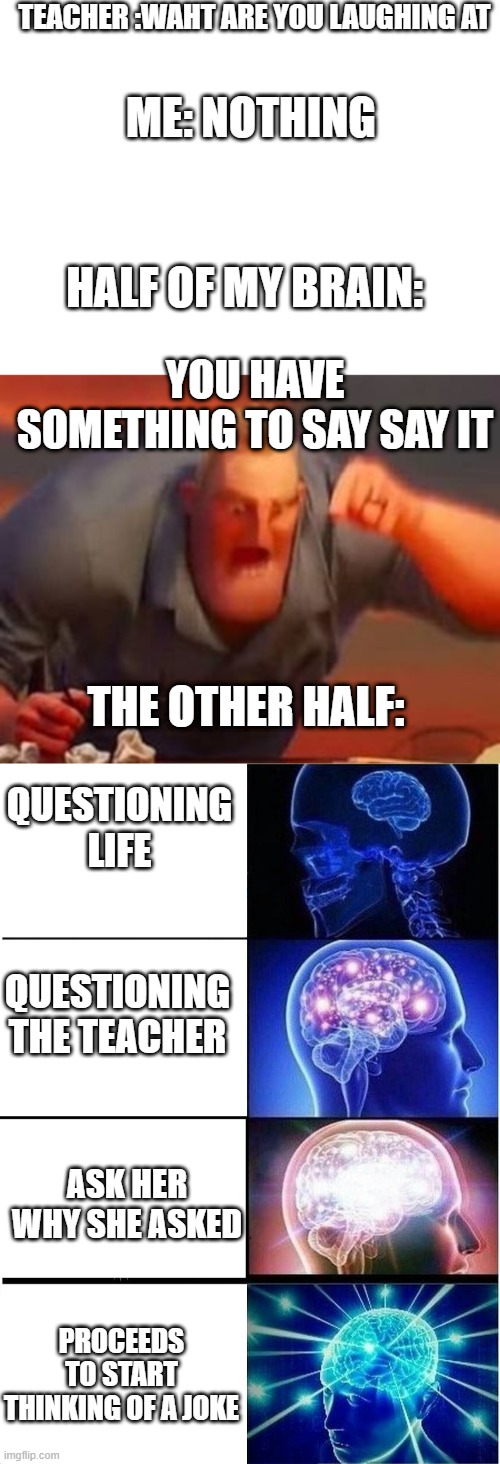 bruh | TEACHER :WAHT ARE YOU LAUGHING AT; ME: NOTHING; HALF OF MY BRAIN:; YOU HAVE SOMETHING TO SAY SAY IT; THE OTHER HALF:; QUESTIONING LIFE; QUESTIONING THE TEACHER; ASK HER WHY SHE ASKED; PROCEEDS TO START THINKING OF A JOKE | image tagged in blank white template,mr incredible mad,memes,expanding brain | made w/ Imgflip meme maker