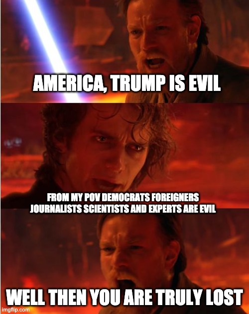 trump lost | AMERICA, TRUMP IS EVIL; FROM MY POV DEMOCRATS FOREIGNERS JOURNALISTS SCIENTISTS AND EXPERTS ARE EVIL; WELL THEN YOU ARE TRULY LOST | image tagged in lost anakin,star wars,trump,loser,fascism | made w/ Imgflip meme maker
