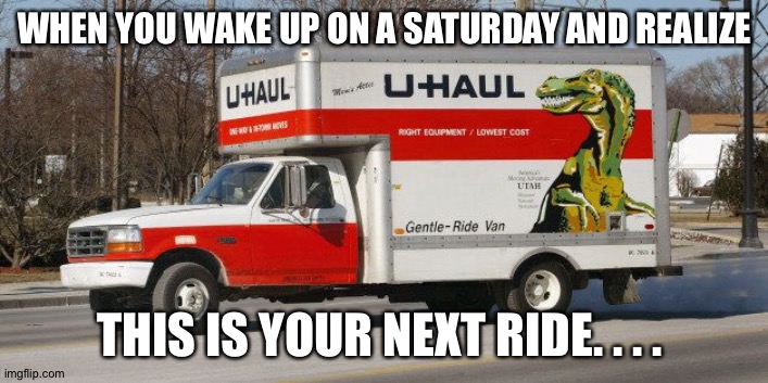 U Haul | WHEN YOU WAKE UP ON A SATURDAY AND REALIZE; THIS IS YOUR NEXT RIDE. . . . | image tagged in u haul | made w/ Imgflip meme maker