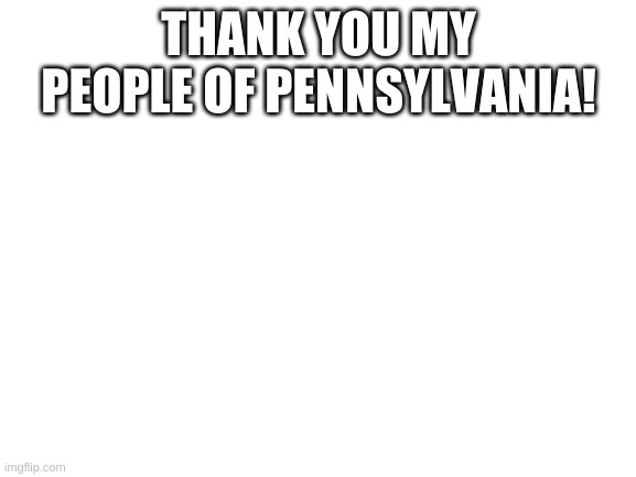 Blank White Template | THANK YOU MY PEOPLE OF PENNSYLVANIA! | image tagged in blank white template | made w/ Imgflip meme maker