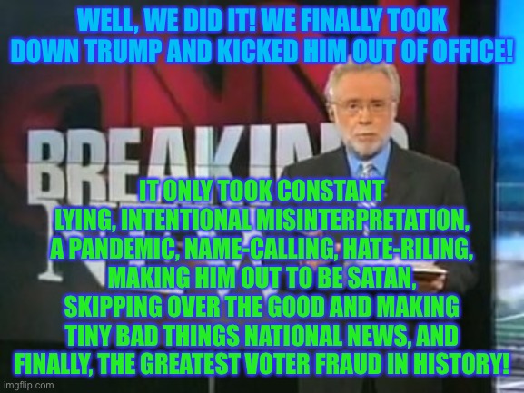 I’m so disgusted... | WELL, WE DID IT! WE FINALLY TOOK DOWN TRUMP AND KICKED HIM OUT OF OFFICE! IT ONLY TOOK CONSTANT LYING, INTENTIONAL MISINTERPRETATION, A PANDEMIC, NAME-CALLING, HATE-RILING, MAKING HIM OUT TO BE SATAN, SKIPPING OVER THE GOOD AND MAKING TINY BAD THINGS NATIONAL NEWS, AND FINALLY, THE GREATEST VOTER FRAUD IN HISTORY! | image tagged in cnn breaking news,memes,funny,politics,joe biden,voter fraud | made w/ Imgflip meme maker