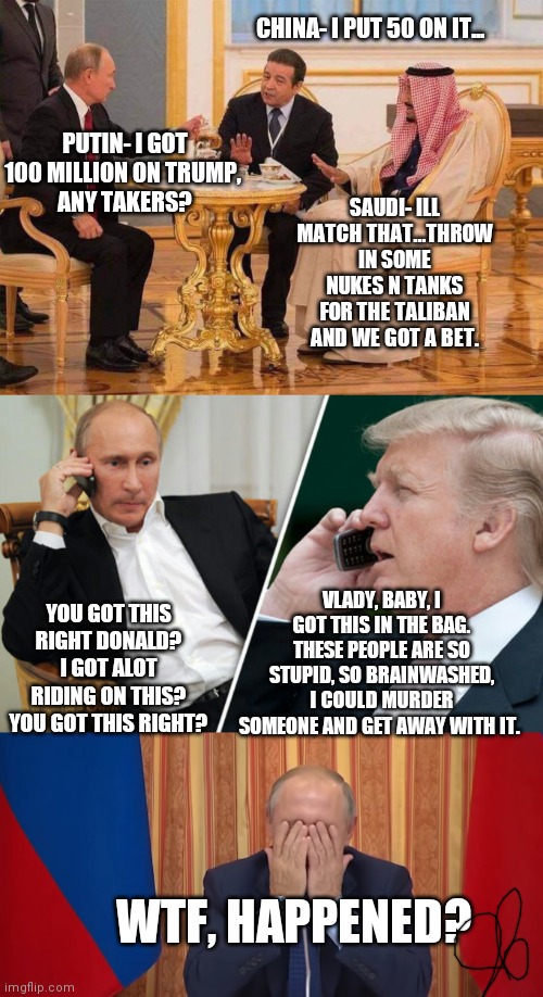CHINA- I PUT 50 ON IT... PUTIN- I GOT 100 MILLION ON TRUMP, 
ANY TAKERS? SAUDI- ILL MATCH THAT...THROW IN SOME NUKES N TANKS FOR THE TALIBAN AND WE GOT A BET. YOU GOT THIS RIGHT DONALD? I GOT ALOT RIDING ON THIS? YOU GOT THIS RIGHT? VLADY, BABY, I GOT THIS IN THE BAG. THESE PEOPLE ARE SO STUPID, SO BRAINWASHED, I COULD MURDER SOMEONE AND GET AWAY WITH IT. WTF, HAPPENED? | image tagged in putin tea,putin/trump phone call,putin facepalm | made w/ Imgflip meme maker