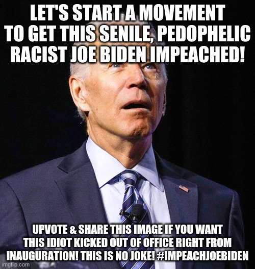 #ImpeachJoeBiden | LET'S START A MOVEMENT TO GET THIS SENILE, PEDOPHELIC RACIST JOE BIDEN IMPEACHED! UPVOTE & SHARE THIS IMAGE IF YOU WANT THIS IDIOT KICKED OUT OF OFFICE RIGHT FROM INAUGURATION! THIS IS NO JOKE! #IMPEACHJOEBIDEN | image tagged in joe biden,biden,president biden,impeachjoebiden,impeach joe biden,sleepy joe | made w/ Imgflip meme maker