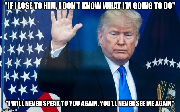 Bye Felicia | "IF I LOSE TO HIM, I DON’T KNOW WHAT I’M GOING TO DO"; "I WILL NEVER SPEAK TO YOU AGAIN. YOU’LL NEVER SEE ME AGAIN" | image tagged in trump,bye felicia,loser,garbage,disappear | made w/ Imgflip meme maker