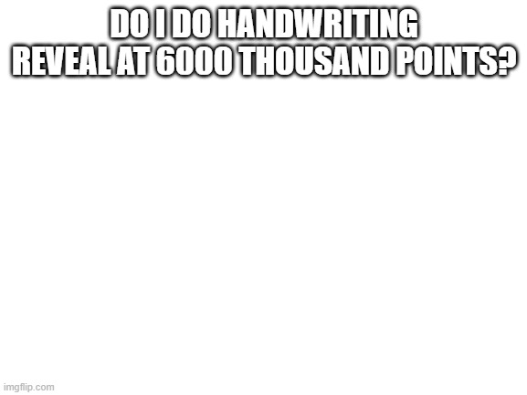 Something that i make | DO I DO HANDWRITING REVEAL AT 6000 THOUSAND POINTS? | image tagged in blank white template | made w/ Imgflip meme maker