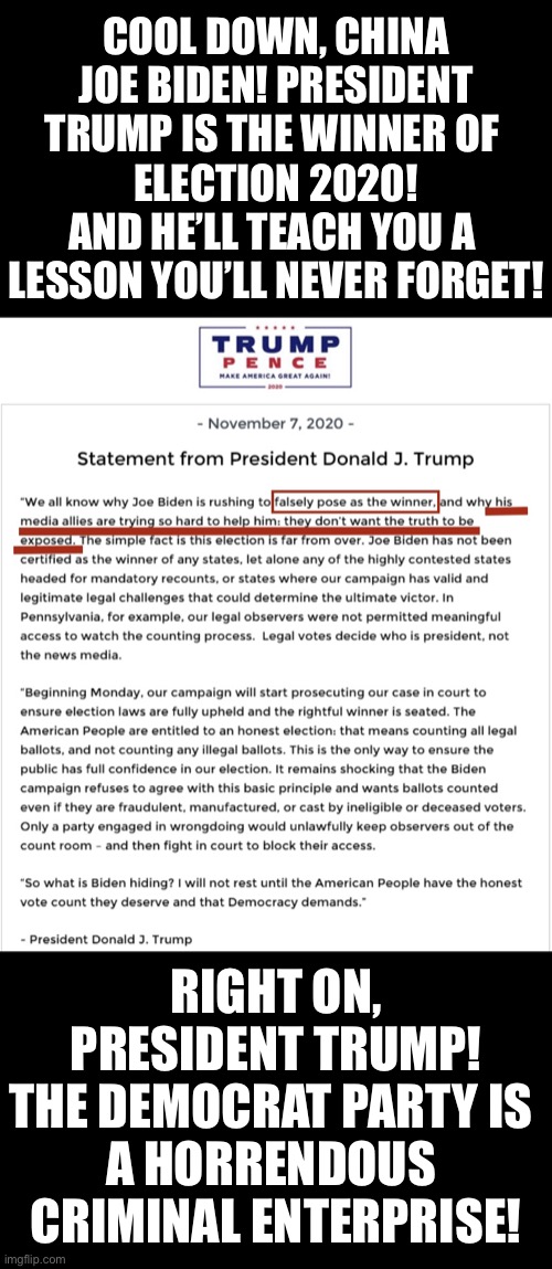 China Joe Biden, President Trump will teach you a lesson you’ll never forget! Biden, you’re nothing but a fraud! | COOL DOWN, CHINA JOE BIDEN! PRESIDENT TRUMP IS THE WINNER OF 
ELECTION 2020!
AND HE’LL TEACH YOU A 
LESSON YOU’LL NEVER FORGET! RIGHT ON, PRESIDENT TRUMP!
THE DEMOCRAT PARTY IS 
A HORRENDOUS 
CRIMINAL ENTERPRISE! | image tagged in president trump,joe biden,election fraud,voter fraud,election 2020,government corruption | made w/ Imgflip meme maker