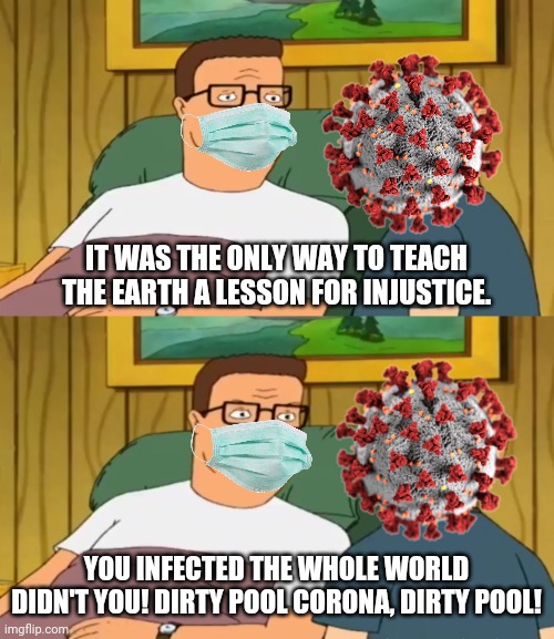 IT WAS THE ONLY WAY TO TEACH THE EARTH A LESSON FOR INJUSTICE. YOU INFECTED THE WHOLE WORLD DIDN'T YOU! DIRTY POOL CORONA, DIRTY POOL! | image tagged in king of the hill,coronavirus,2020 sucks,dank memes,hank hill,bobby hill | made w/ Imgflip meme maker