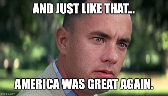 America is Great Again | AND JUST LIKE THAT... AMERICA WAS GREAT AGAIN. | image tagged in forest gump | made w/ Imgflip meme maker