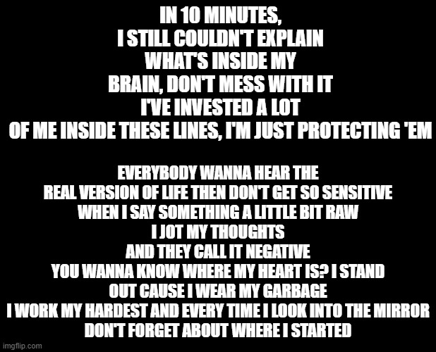 My favorite lyrics trend (NF-Real) | EVERYBODY WANNA HEAR THE REAL VERSION OF LIFE THEN DON'T GET SO SENSITIVE
WHEN I SAY SOMETHING A LITTLE BIT RAW
I JOT MY THOUGHTS AND THEY CALL IT NEGATIVE
YOU WANNA KNOW WHERE MY HEART IS? I STAND OUT CAUSE I WEAR MY GARBAGE
I WORK MY HARDEST AND EVERY TIME I LOOK INTO THE MIRROR
DON'T FORGET ABOUT WHERE I STARTED; IN 10 MINUTES, I STILL COULDN'T EXPLAIN WHAT'S INSIDE MY BRAIN, DON'T MESS WITH IT
I'VE INVESTED A LOT OF ME INSIDE THESE LINES, I'M JUST PROTECTING 'EM | image tagged in blank black | made w/ Imgflip meme maker