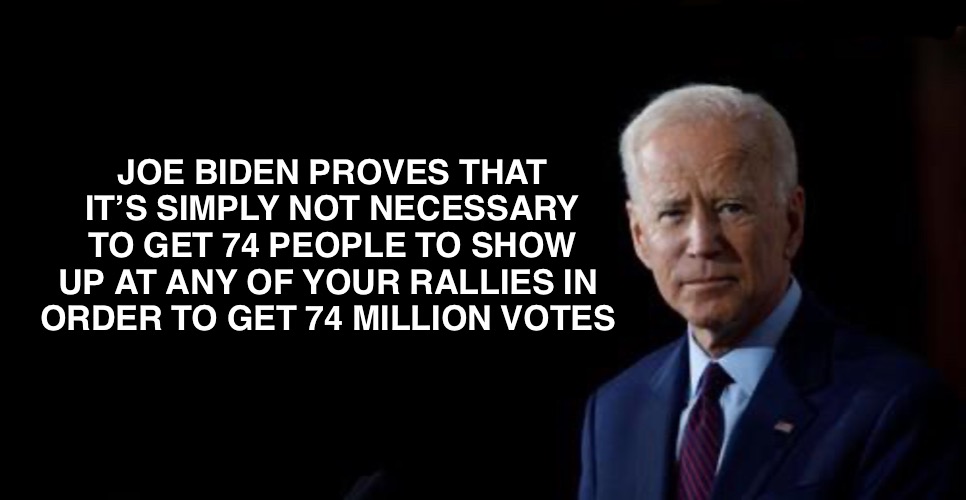 It’s like magic! | JOE BIDEN PROVES THAT IT’S SIMPLY NOT NECESSARY TO GET 74 PEOPLE TO SHOW UP AT ANY OF YOUR RALLIES IN 
ORDER TO GET 74 MILLION VOTES | image tagged in joe biden | made w/ Imgflip meme maker