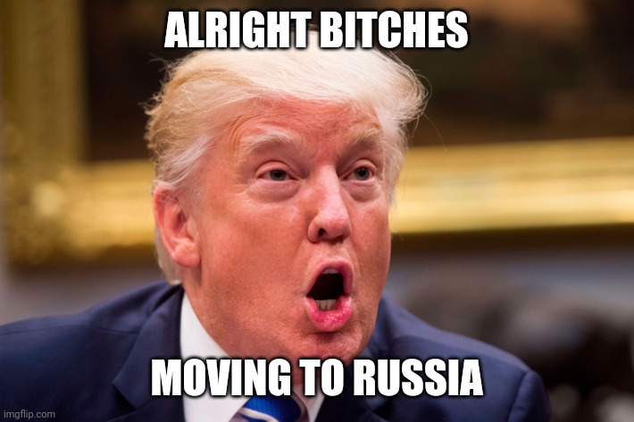 Trump mouth open | ALRIGHT BITCHES; MOVING TO RUSSIA | image tagged in trump mouth open | made w/ Imgflip meme maker